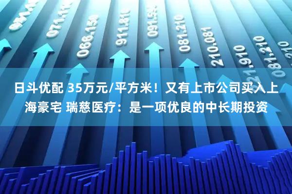 日斗优配 35万元/平方米！又有上市公司买入上海豪宅 瑞慈医疗：是一项优良的中长期投资