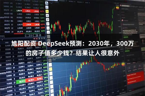 旭阳配资 DeepSeek预测：2030年，300万的房子值多少钱？结果让人很意外