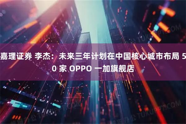嘉理证券 李杰：未来三年计划在中国核心城市布局 50 家 OPPO 一加旗舰店