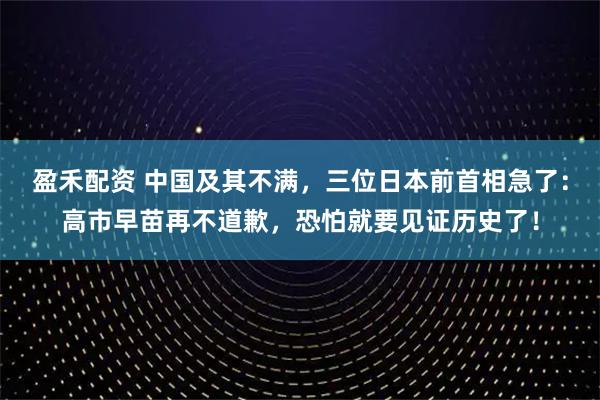 盈禾配资 中国及其不满，三位日本前首相急了：高市早苗再不道歉，恐怕就要见证历史了！