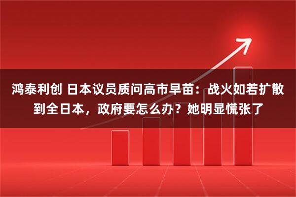 鸿泰利创 日本议员质问高市早苗：战火如若扩散到全日本，政府要怎么办？她明显慌张了