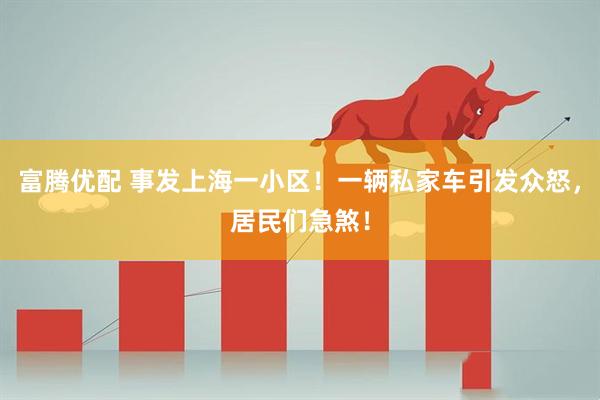 富腾优配 事发上海一小区！一辆私家车引发众怒，居民们急煞！