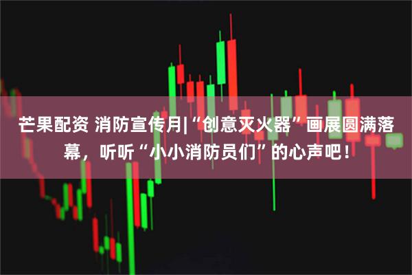 芒果配资 消防宣传月|“创意灭火器”画展圆满落幕，听听“小小消防员们”的心声吧！