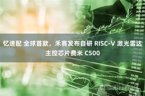 忆速配 全球首款，禾赛发布自研 RISC-V 激光雷达主控芯片费米 C500