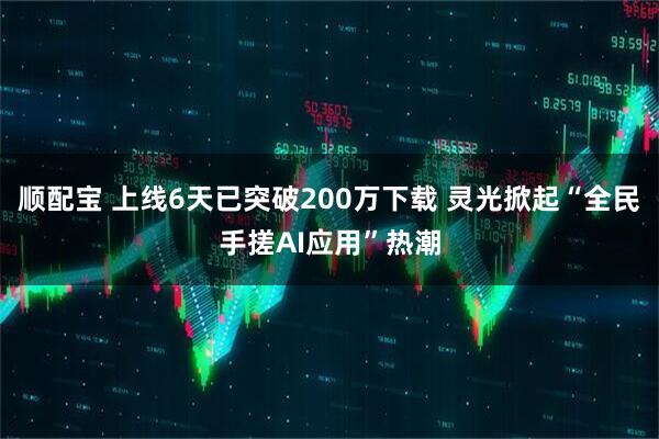 顺配宝 上线6天已突破200万下载 灵光掀起“全民手搓AI应用”热潮