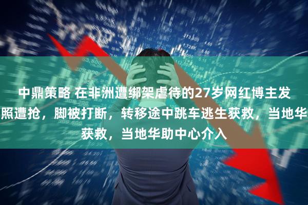 中鼎策略 在非洲遭绑架虐待的27岁网红博主发声：手机护照遭抢，脚被打断，转移途中跳车逃生获救，当地华助中心介入