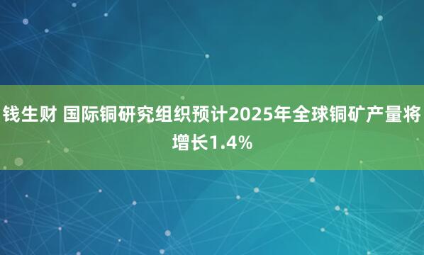钱生财 国际铜研究组织预计2025年全球铜矿产量将增长1.4%