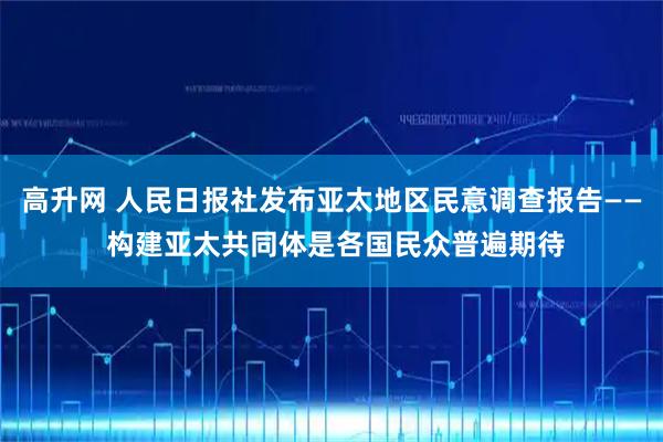 高升网 人民日报社发布亚太地区民意调查报告—— 构建亚太共同体是各国民众普遍期待