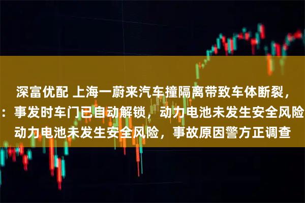 深富优配 上海一蔚来汽车撞隔离带致车体断裂，车身未起火，车企回应：事发时车门已自动解锁，动力电池未发生安全风险，事故原因警方正调查
