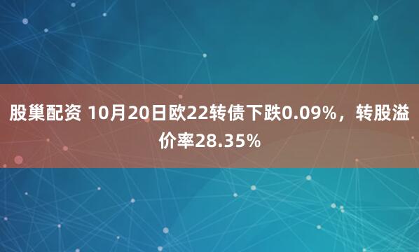 股巢配资 10月20日欧22转债下跌0.09%，转股溢价率28.35%
