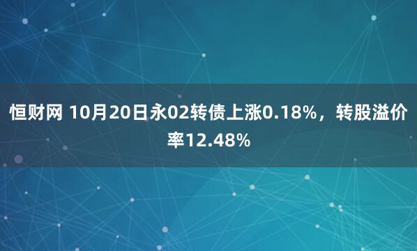 恒财网 10月20日永02转债上涨0.18%，转股溢价率12.48%