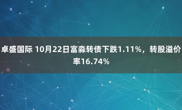 卓盛国际 10月22日富淼转债下跌1.11%，转股溢价率16.74%