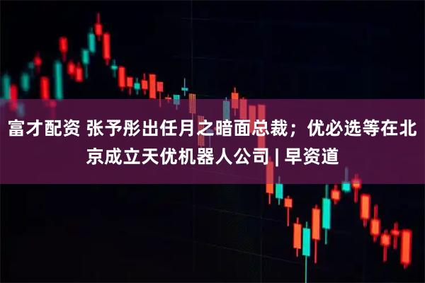 富才配资 张予彤出任月之暗面总裁；优必选等在北京成立天优机器人公司 | 早资道
