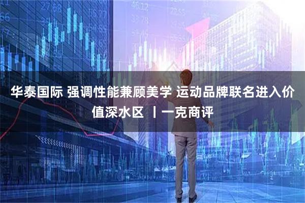 华泰国际 强调性能兼顾美学 运动品牌联名进入价值深水区 丨一克商评