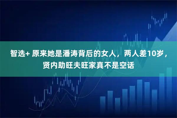 智选+ 原来她是潘涛背后的女人，两人差10岁，贤内助旺夫旺家真不是空话