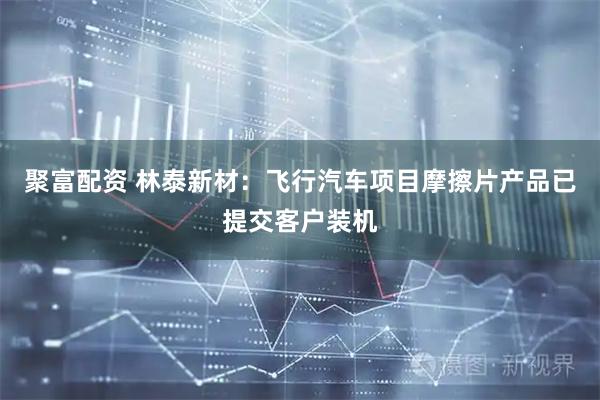 聚富配资 林泰新材：飞行汽车项目摩擦片产品已提交客户装机
