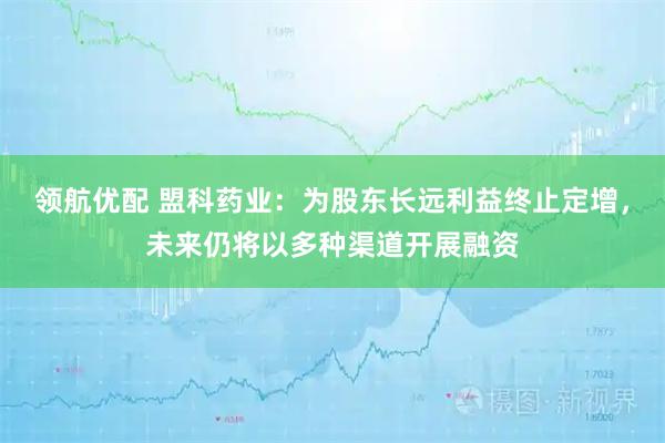 领航优配 盟科药业：为股东长远利益终止定增，未来仍将以多种渠道开展融资