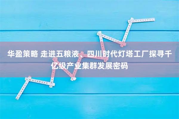 华盈策略 走进五粮液、四川时代灯塔工厂探寻千亿级产业集群发展密码