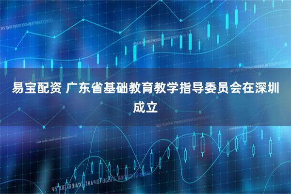易宝配资 广东省基础教育教学指导委员会在深圳成立
