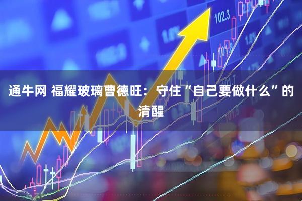 通牛网 福耀玻璃曹德旺：守住“自己要做什么”的清醒