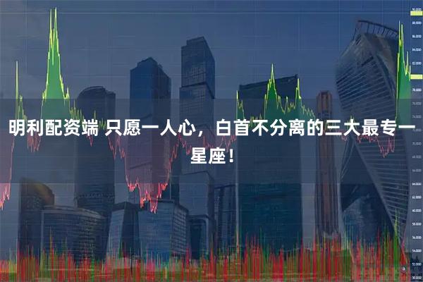 明利配资端 只愿一人心，白首不分离的三大最专一星座！