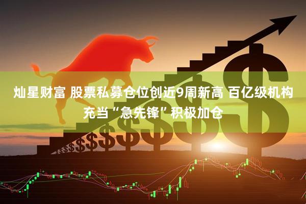 灿星财富 股票私募仓位创近9周新高 百亿级机构充当“急先锋”积极加仓