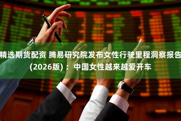精选期货配资 腾易研究院发布女性行驶里程洞察报告(2026版) ：中国女性越来越爱开车